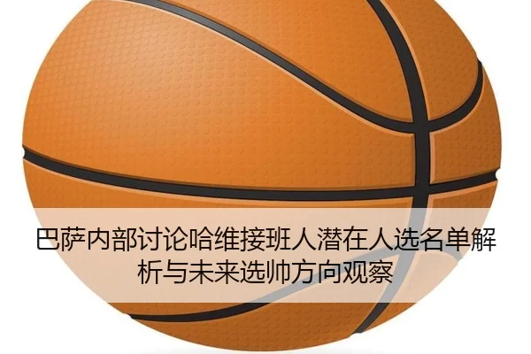 巴萨内部讨论哈维接班人潜在人选名单解析与未来选帅方向观察
